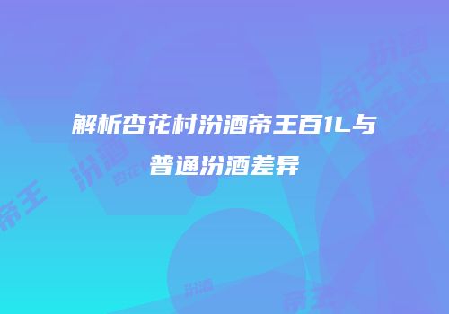 解析杏花村汾酒帝王百1L与普通汾酒差异