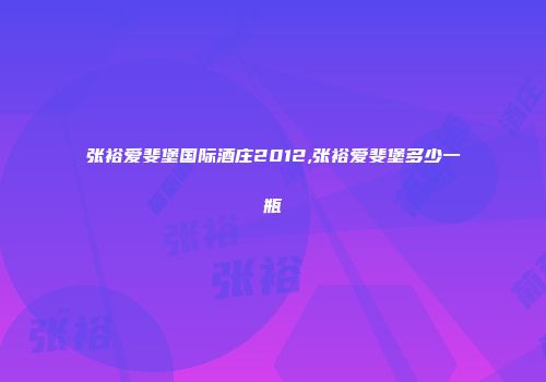 张裕爱斐堡国际酒庄2012,张裕爱斐堡多少一瓶