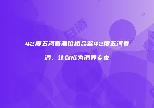 42度五河春酒价格品鉴42度五河春酒，让你成为酒界专家