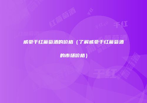 威豪干红葡萄酒的价格（了解威豪干红葡萄酒的市场价格）