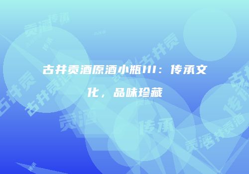 古井贡酒原酒小瓶III：传承文化，品味珍藏