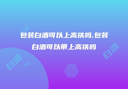 包装白酒可以上高铁吗,包装白酒可以带上高铁吗