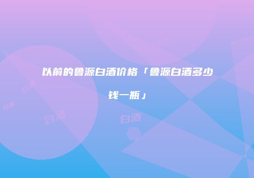 以前的鲁源白酒价格「鲁源白酒多少钱一瓶」