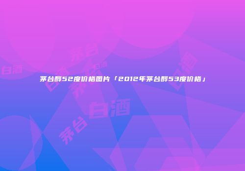 茅台醇52度价格图片「2012年茅台醇53度价格」