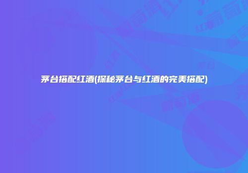 茅台搭配红酒(探秘茅台与红酒的完美搭配)