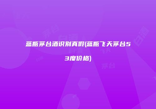 蓝瓶茅台酒识别真假(蓝瓶飞天茅台53度价格)