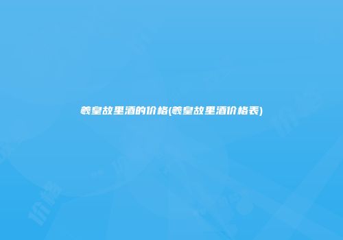 羲皇故里酒的价格(羲皇故里酒价格表)