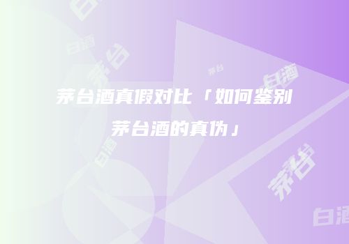 茅台酒真假对比「如何鉴别茅台酒的真伪」
