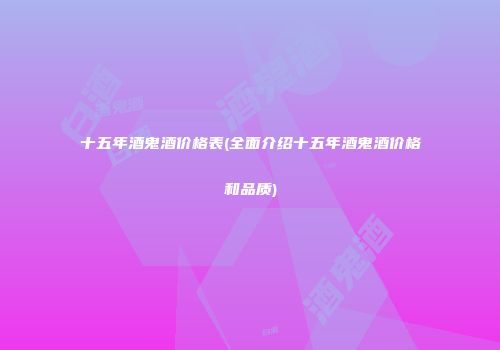 十五年酒鬼酒价格表(全面介绍十五年酒鬼酒价格和品质)