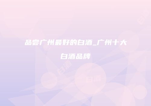 品尝广州最好的白酒_广州十大白酒品牌