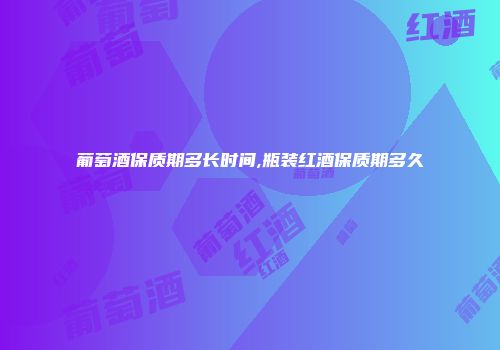 葡萄酒保质期多长时间,瓶装红酒保质期多久