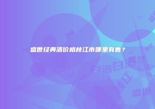 盛世经典酒价格枝江市哪里有售？