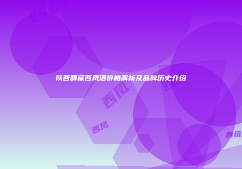 陕西醇藏西凤酒价格解析及品牌历史介绍