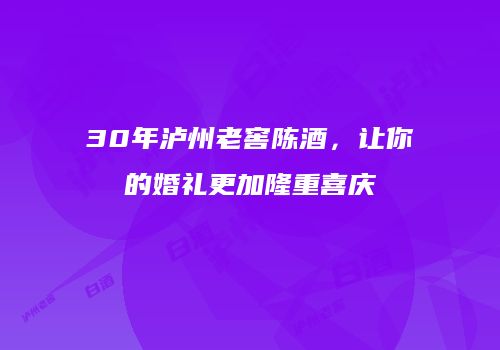 30年泸州老窖陈酒，让你的婚礼更加隆重喜庆