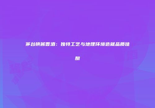 茅台镇酱香酒：独特工艺与地理环境造就品质佳酿