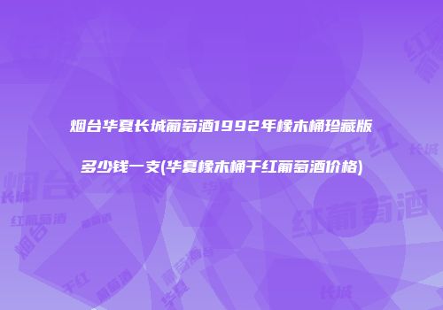 烟台华夏长城葡萄酒1992年橡木桶珍藏版多少钱一支(华夏橡木桶干红葡萄酒价格)