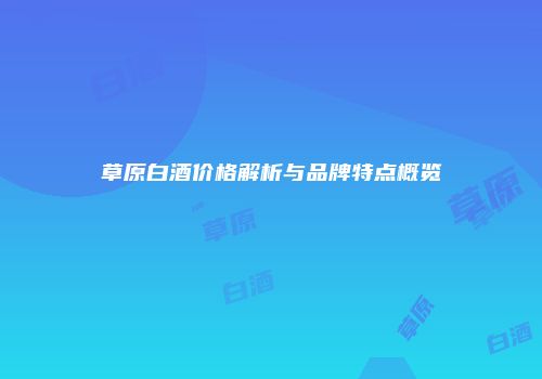 草原白酒价格解析与品牌特点概览