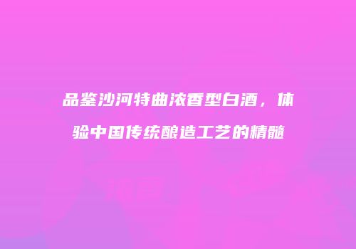 品鉴沙河特曲浓香型白酒，体验中国传统酿造工艺的精髓
