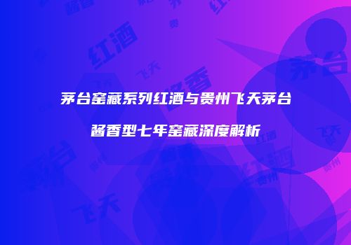 茅台窑藏系列红酒与贵州飞天茅台酱香型七年窑藏深度解析