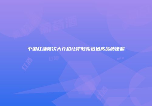 中国红酒档次大介绍让你轻松选出高品质佳酿
