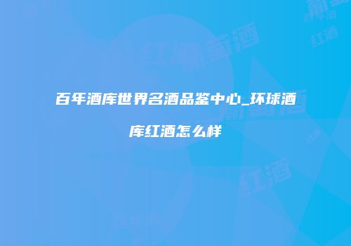 百年酒库世界名酒品鉴中心_环球酒库红酒怎么样