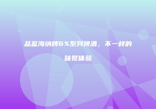 品鉴海纳牌6%系列啤酒，不一样的味觉体验