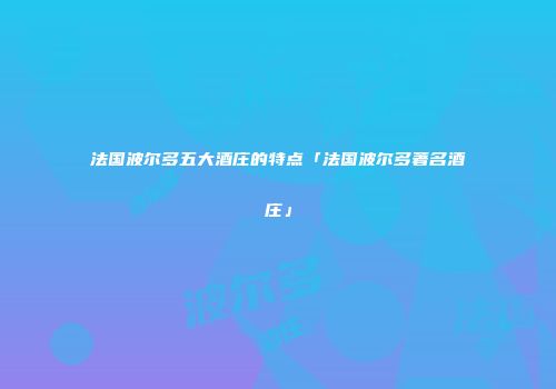 法国波尔多五大酒庄的特点「法国波尔多著名酒庄」