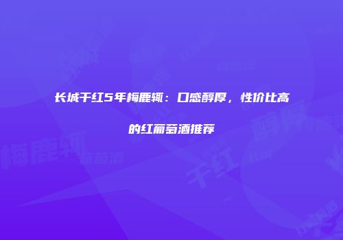 长城干红5年梅鹿辄：口感醇厚，性价比高的红葡萄酒推荐
