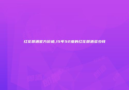 红花郎酒官方价格,15年52度的红花郎酒多少钱
