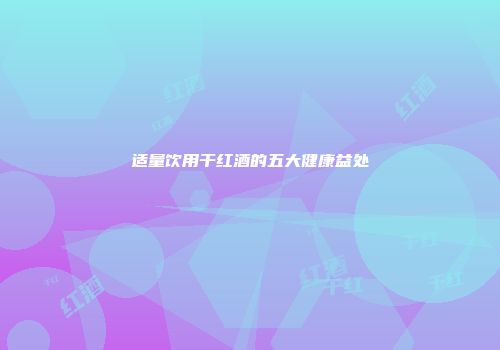 适量饮用干红酒的五大健康益处