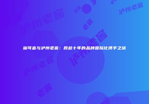 施可富与泸州老窖：跨越十年的品牌国际化携手之旅