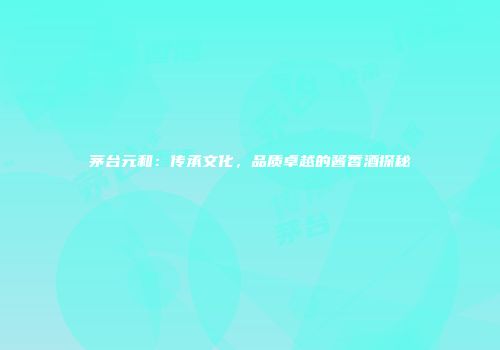茅台元和：传承文化，品质卓越的酱香酒探秘
