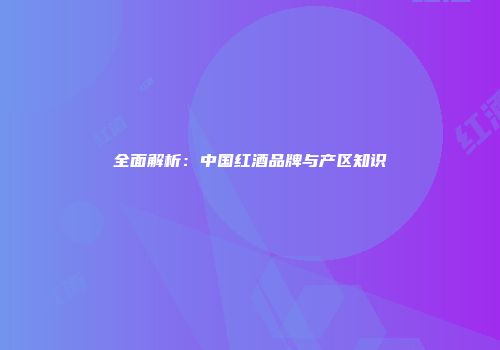 全面解析：中国红酒品牌与产区知识