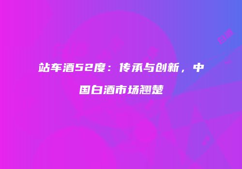 站车酒52度：传承与创新，中国白酒市场翘楚