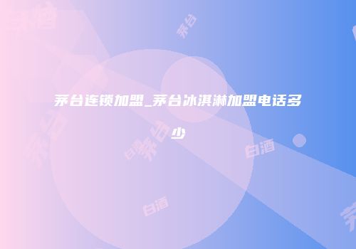 茅台连锁加盟_茅台冰淇淋加盟电话多少
