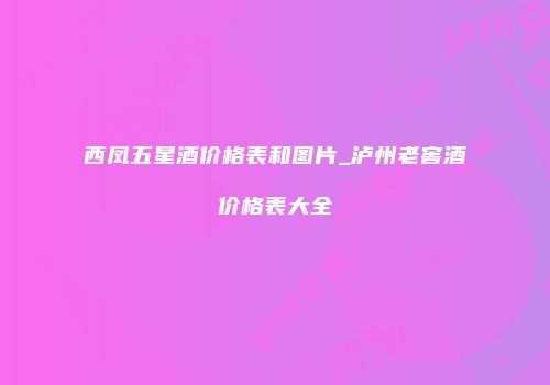 西凤五星酒价格表和图片_泸州老窖酒价格表大全
