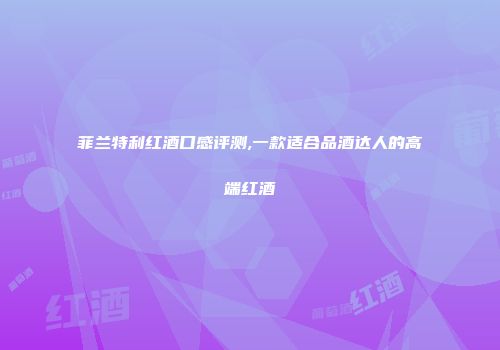 菲兰特利红酒口感评测,一款适合品酒达人的高端红酒