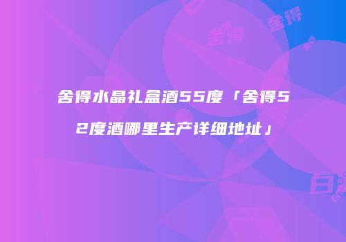 舍得水晶礼盒酒55度「舍得52度酒哪里生产详细地址」