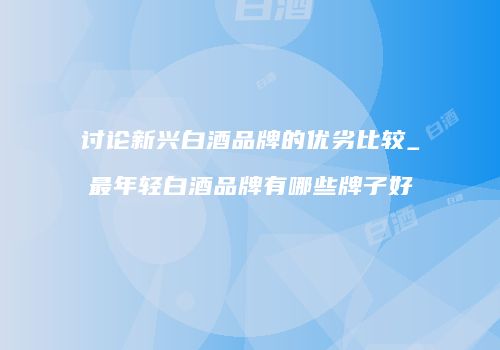 讨论新兴白酒品牌的优劣比较_最年轻白酒品牌有哪些牌子好