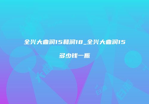 全兴大曲润15和润18_全兴大曲润15多少钱一瓶