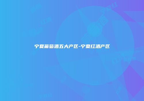 宁夏葡萄酒五大产区-宁夏红酒产区