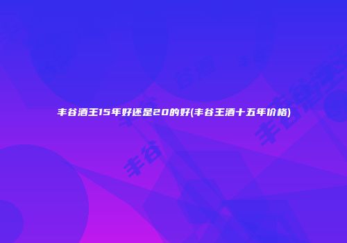丰谷酒王15年好还是20的好(丰谷王酒十五年价格)