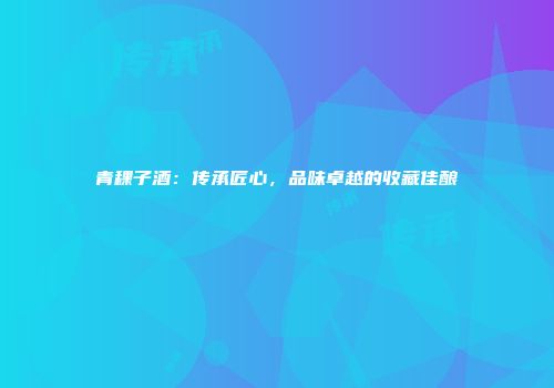 青稞子酒：传承匠心，品味卓越的收藏佳酿
