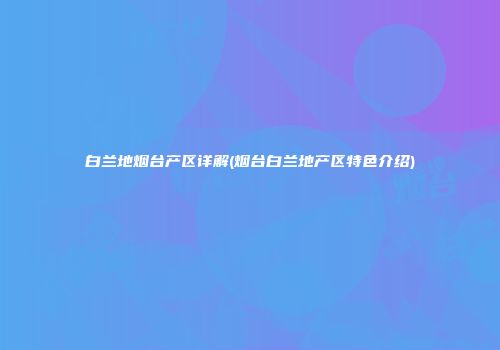 白兰地烟台产区详解(烟台白兰地产区特色介绍)
