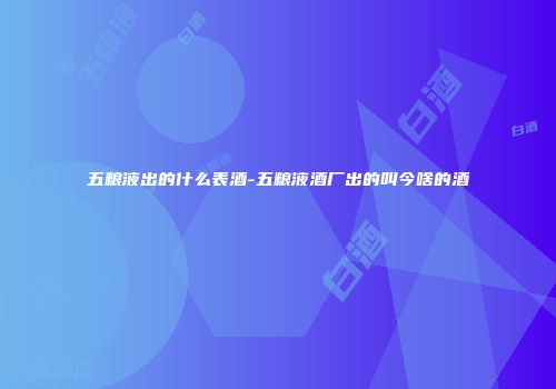 五粮液出的什么表酒-五粮液酒厂出的叫今啥的酒