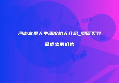 河南富贵人生酒价格大介绍_如何买到最优惠的价格