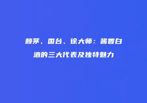 赖茅、国台、徐大师：酱香白酒的三大代表及独特魅力