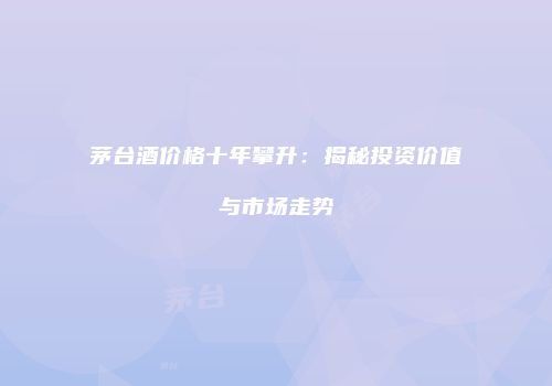 茅台酒价格十年攀升：揭秘投资价值与市场走势