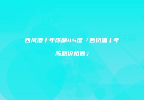 西凤酒十年陈酿45度「西凤酒十年陈酿价格表」