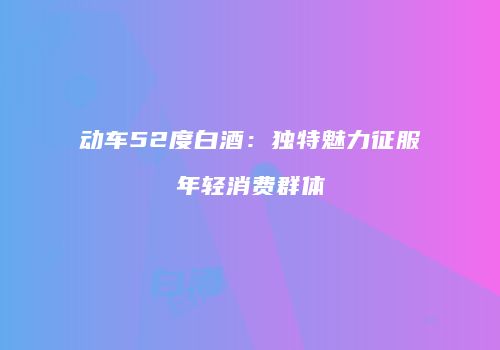动车52度白酒：独特魅力征服年轻消费群体